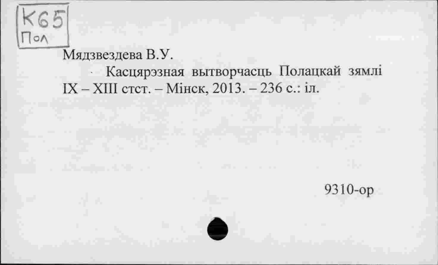 ﻿ке 5
Пол
Мядзвездева В.У.
Касцярэзная вытворчасць Подацкай зямлі
IX - XIII стст. - Мінск, 2013. - 236 с.: іл.
9310-ор